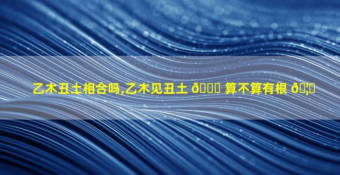 乙木丑土相合吗,乙木见丑土 🐘 算不算有根 🦍